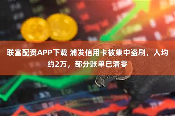 联富配资APP下载 浦发信用卡被集中盗刷，人均约2万，部分账单已清零