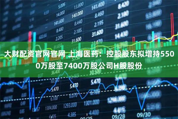 大财配资官网官网 上海医药：控股股东拟增持5500万股至7400万股公司H股股份