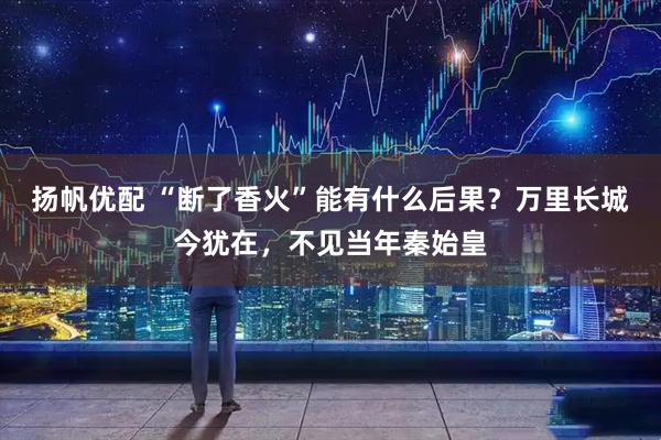 扬帆优配 “断了香火”能有什么后果？万里长城今犹在，不见当年秦始皇