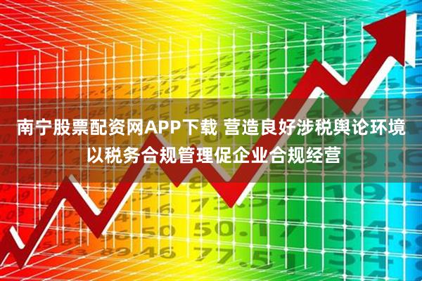 南宁股票配资网APP下载 营造良好涉税舆论环境 以税务合规管理促企业合规经营