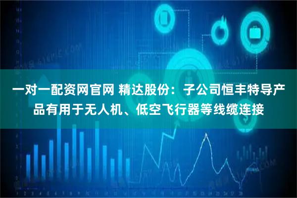 一对一配资网官网 精达股份：子公司恒丰特导产品有用于无人机、低空飞行器等线缆连接