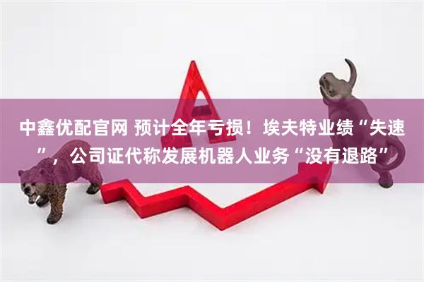 中鑫优配官网 预计全年亏损！埃夫特业绩“失速”，公司证代称发展机器人业务“没有退路”