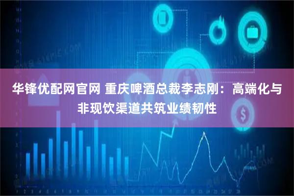 华锋优配网官网 重庆啤酒总裁李志刚：高端化与非现饮渠道共筑业绩韧性