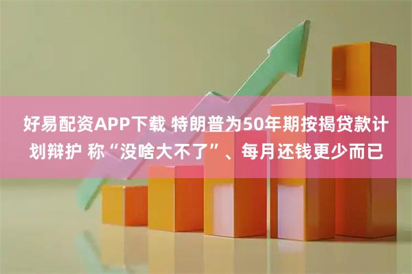 好易配资APP下载 特朗普为50年期按揭贷款计划辩护 称“没啥大不了”、每月还钱更少而已