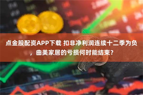点金股配资APP下载 扣非净利润连续十二季为负，曲美家居的亏损何时能结束？