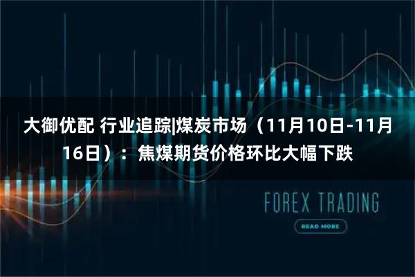 大御优配 行业追踪|煤炭市场（11月10日-11月16日）：焦煤期货价格环比大幅下跌
