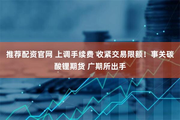 推荐配资官网 上调手续费 收紧交易限额！事关碳酸锂期货 广期所出手