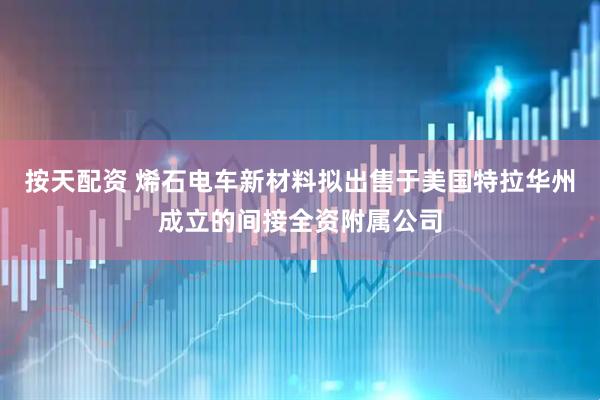 按天配资 烯石电车新材料拟出售于美国特拉华州成立的间接全资附属公司