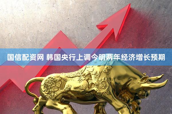 国信配资网 韩国央行上调今明两年经济增长预期