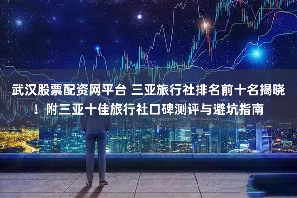 武汉股票配资网平台 三亚旅行社排名前十名揭晓！附三亚十佳旅行社口碑测评与避坑指南