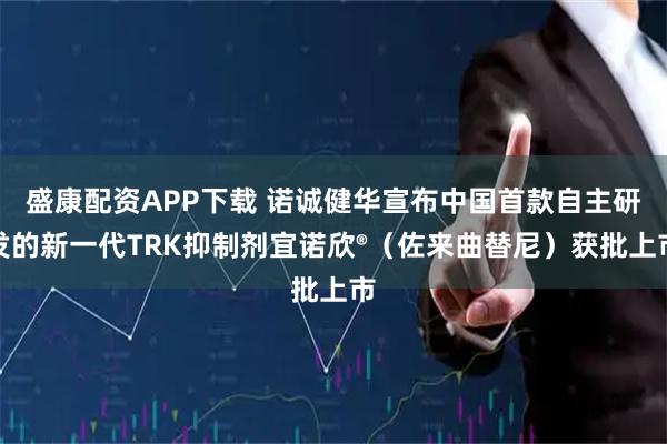 盛康配资APP下载 诺诚健华宣布中国首款自主研发的新一代TRK抑制剂宜诺欣®（佐来曲替尼）获批上市