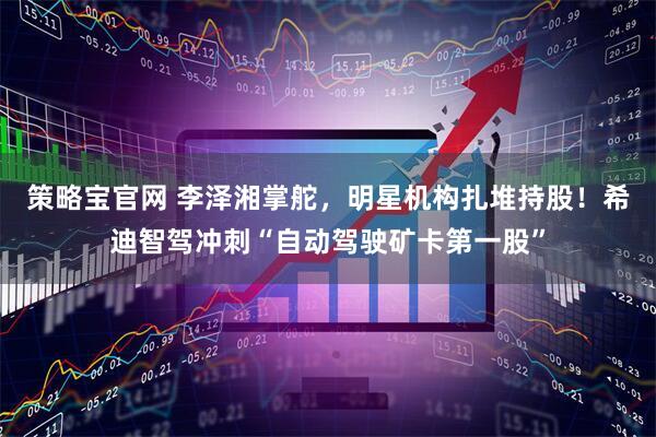 策略宝官网 李泽湘掌舵，明星机构扎堆持股！希迪智驾冲刺“自动驾驶矿卡第一股”
