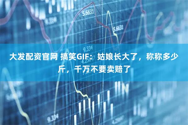 大发配资官网 搞笑GIF：姑娘长大了，称称多少斤，千万不要卖赔了