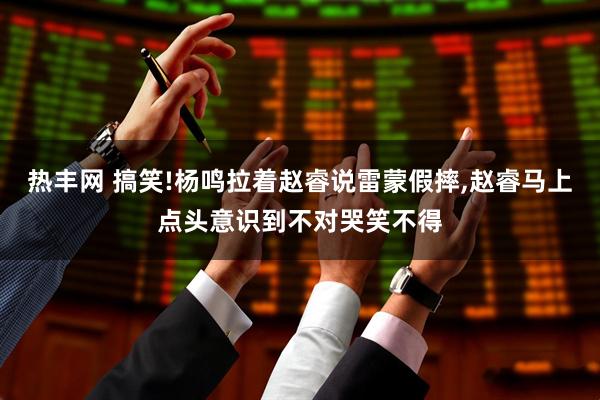 热丰网 搞笑!杨鸣拉着赵睿说雷蒙假摔,赵睿马上点头意识到不对哭笑不得