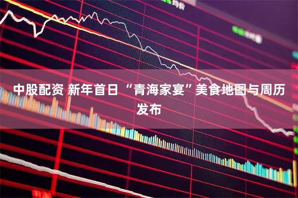 中股配资 新年首日 “青海家宴”美食地图与周历发布