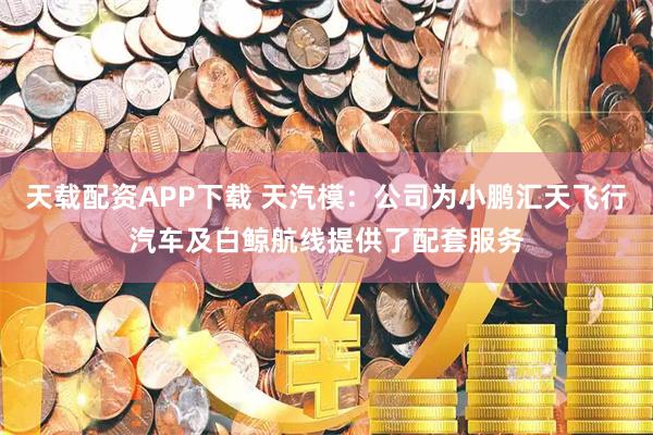 天载配资APP下载 天汽模：公司为小鹏汇天飞行汽车及白鲸航线提供了配套服务