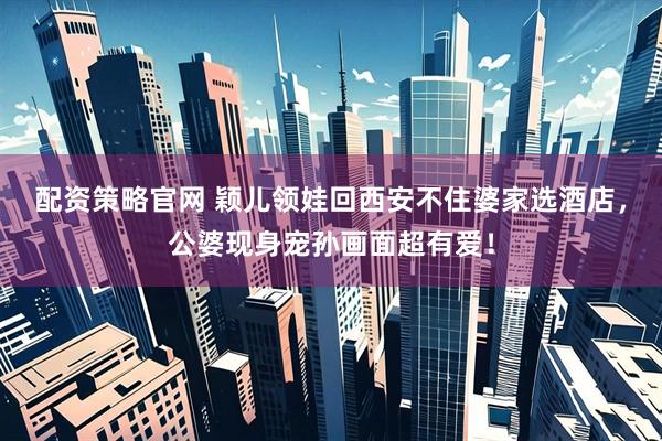 配资策略官网 颖儿领娃回西安不住婆家选酒店，公婆现身宠孙画面超有爱！