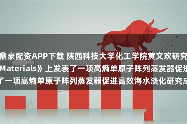 鼎豪配资APP下载 陕西科技大学化工学院黄文欢研究团队在《Advanced Materials》上发表了一项高熵单原子阵列蒸发器促进高效海水淡化研究成果
