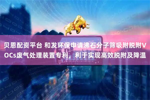 贝恩配资平台 和发环保申请沸石分子筛吸附脱附VOCs废气处理装置专利，利于实现高效脱附及降温