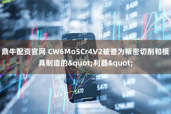 鼎牛配资官网 CW6Mo5Cr4V2被誉为精密切削和模具制造的"利器"