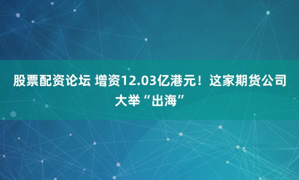股票配资论坛 增资12.03亿港元！这家期货公司大举“出海”