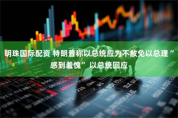 明珠国际配资 特朗普称以总统应为不赦免以总理“感到羞愧” 以总统回应