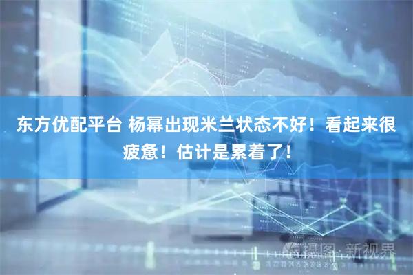 东方优配平台 杨幂出现米兰状态不好！看起来很疲惫！估计是累着了！