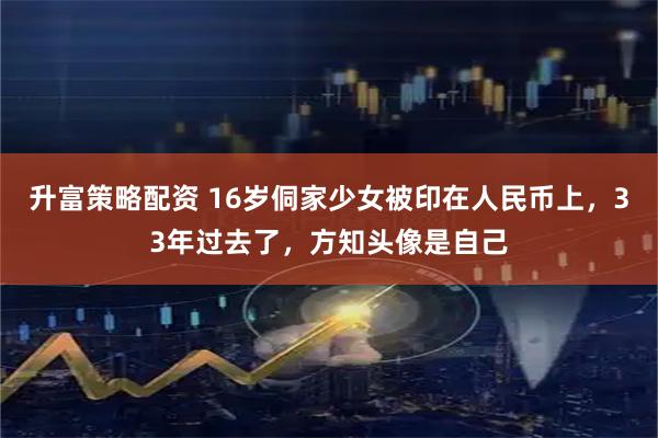 升富策略配资 16岁侗家少女被印在人民币上，33年过去了，方知头像是自己