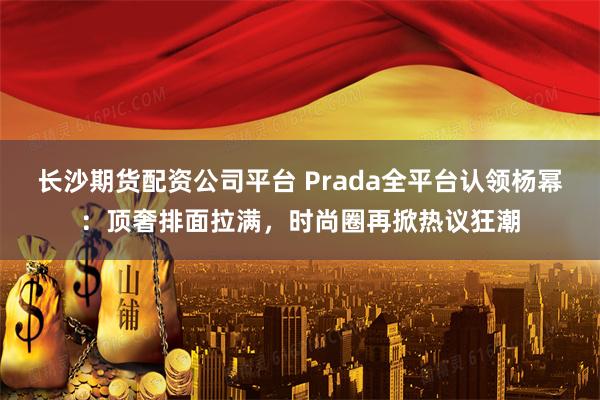 长沙期货配资公司平台 Prada全平台认领杨幂：顶奢排面拉满，时尚圈再掀热议狂潮