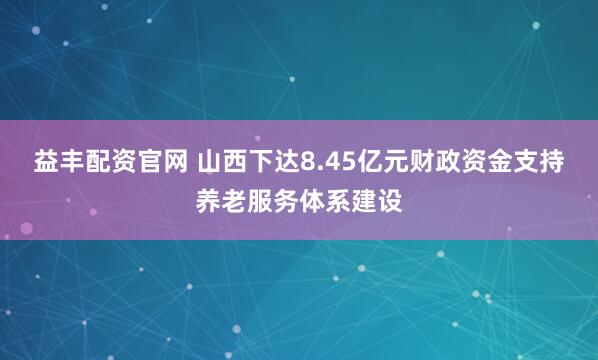 益丰配资官网 山西下达8.45亿元财政资金支持养老服务体系建设