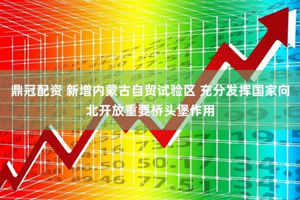 鼎冠配资 新增内蒙古自贸试验区 充分发挥国家向北开放重要桥头堡作用