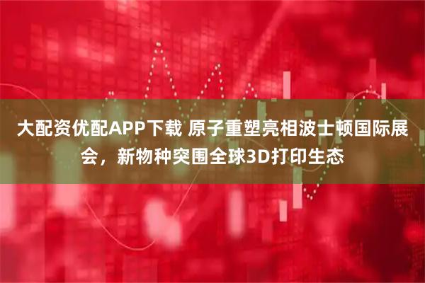 大配资优配APP下载 原子重塑亮相波士顿国际展会，新物种突围全球3D打印生态