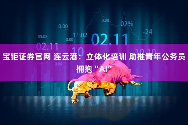宝钜证券官网 连云港：立体化培训 助推青年公务员拥抱“AI”