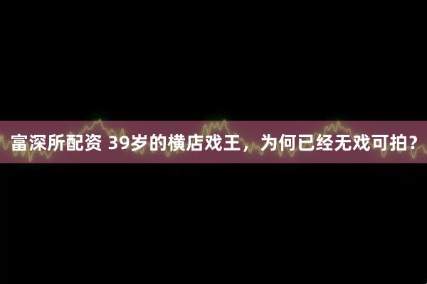 富深所配资 39岁的横店戏王，为何已经无戏可拍？