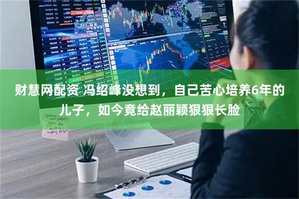 财慧网配资 冯绍峰没想到，自己苦心培养6年的儿子，如今竟给赵丽颖狠狠长脸