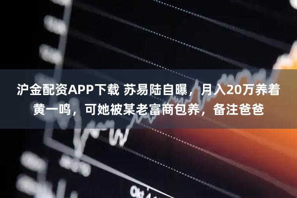 沪金配资APP下载 苏易陆自曝，月入20万养着黄一鸣，可她被某老富商包养，备注爸爸